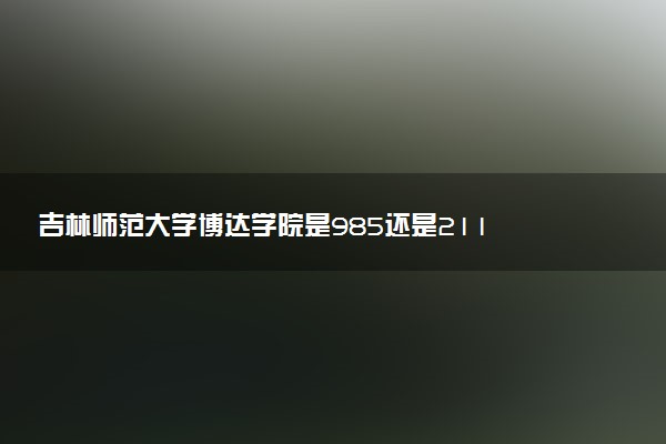 吉林师范大学博达学院是985还是211 含金量怎么样
