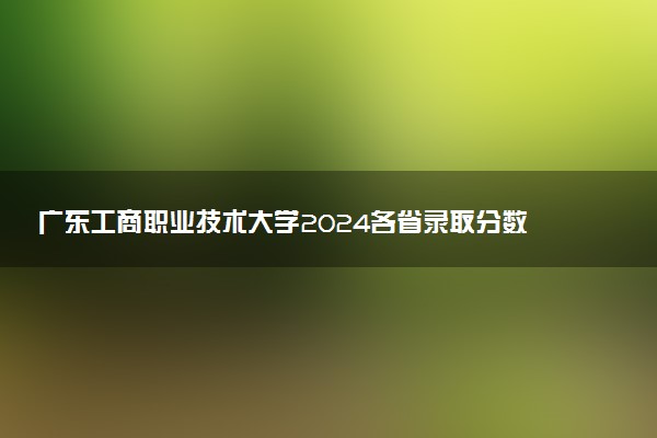 广东工商职业技术大学2024各省录取分数线及最低位次是多少