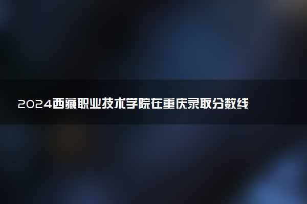 2024西藏职业技术学院在重庆录取分数线 各专业分数及位次