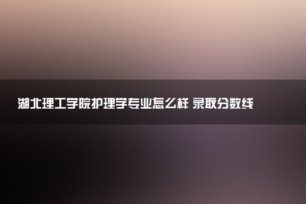湖北理工学院护理学专业怎么样 录取分数线多少