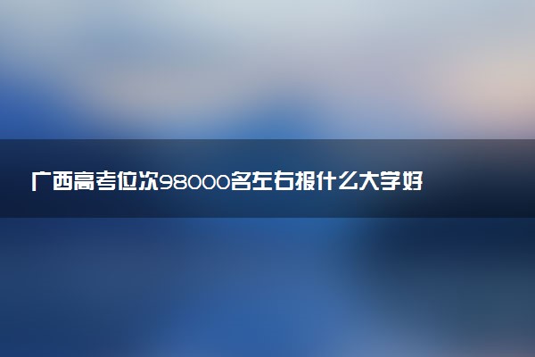 广西高考位次98000名左右报什么大学好（2025年参考）