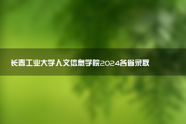 长春工业大学人文信息学院2024各省录取分数线及最低位次是多少