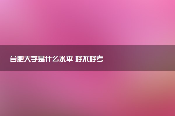 合肥大学是什么水平 好不好考