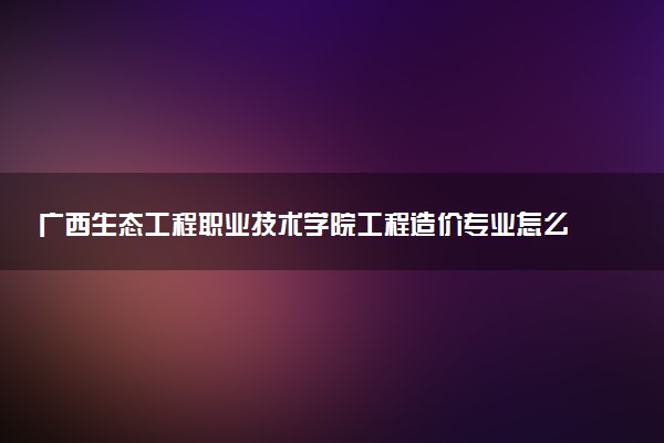广西生态工程职业技术学院工程造价专业怎么样 录取分数线多少