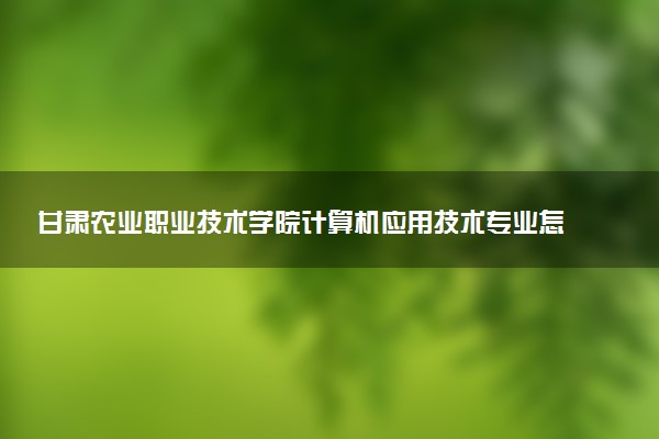 甘肃农业职业技术学院计算机应用技术专业怎么样 录取分数线多少