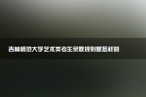 吉林师范大学艺术类考生录取规则是怎样的 有哪些要求