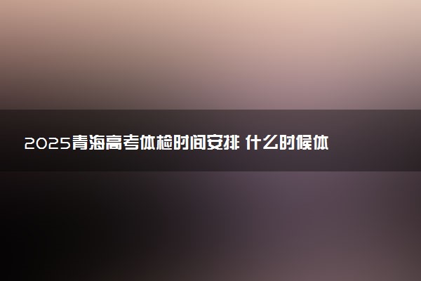 2025青海高考体检时间安排 什么时候体检