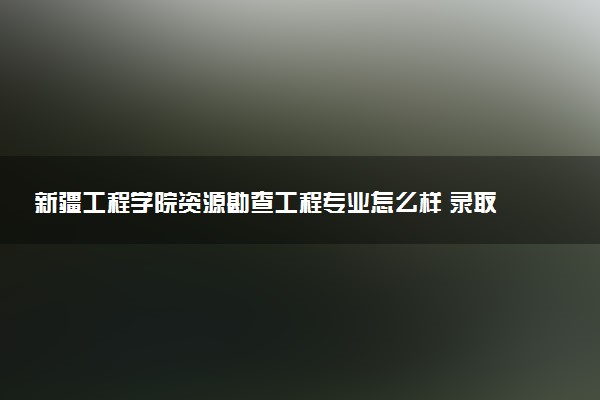 新疆工程学院资源勘查工程专业怎么样 录取分数线多少