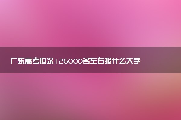 广东高考位次126000名左右报什么大学好（2025年参考）