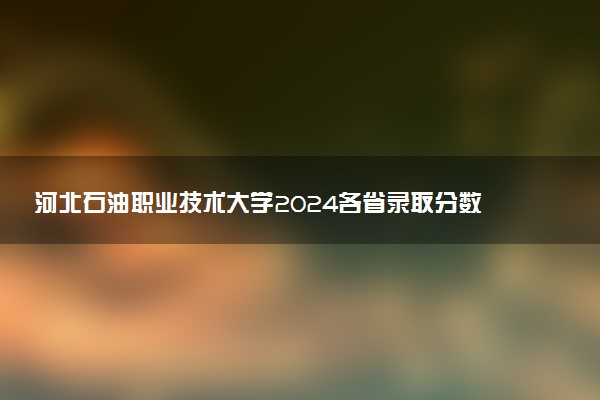 河北石油职业技术大学2024各省录取分数线及最低位次是多少