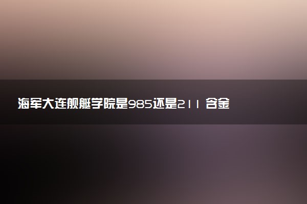 海军大连舰艇学院是985还是211 含金量怎么样
