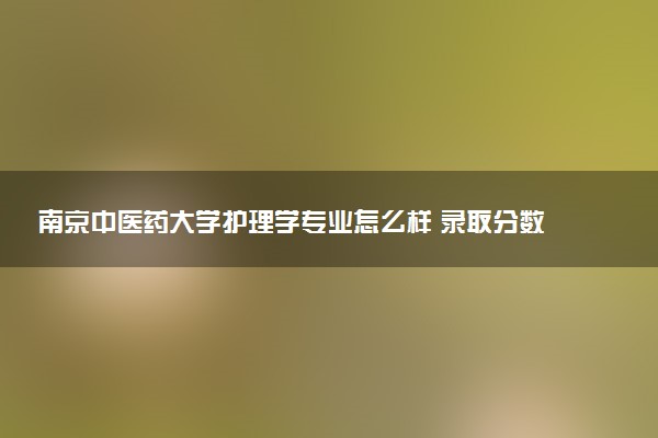 南京中医药大学护理学专业怎么样 录取分数线多少