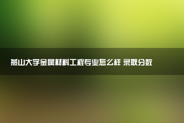 燕山大学金属材料工程专业怎么样 录取分数线多少