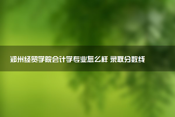 郑州经贸学院会计学专业怎么样 录取分数线多少