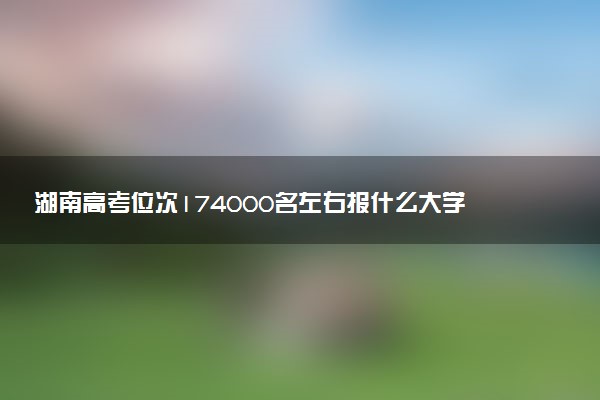 湖南高考位次174000名左右报什么大学好（2025年参考）