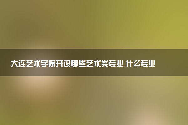 大连艺术学院开设哪些艺术类专业 什么专业前景好