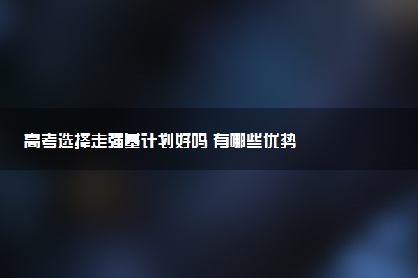 高考选择走强基计划好吗 有哪些优势