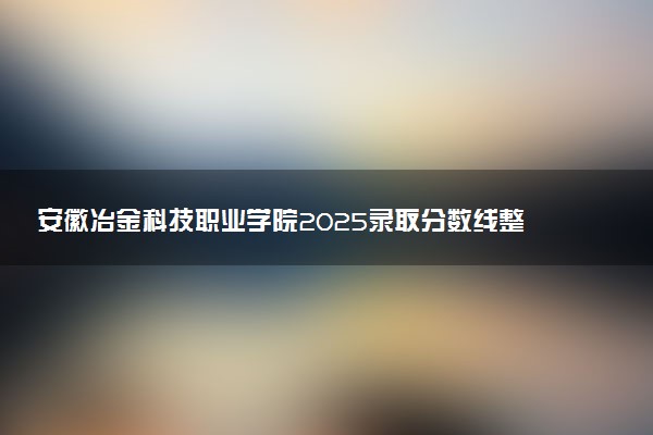 安徽冶金科技职业学院2025录取分数线整理 最低多少分可以考上