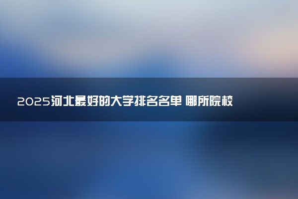 2025河北最好的大学排名名单 哪所院校实力强