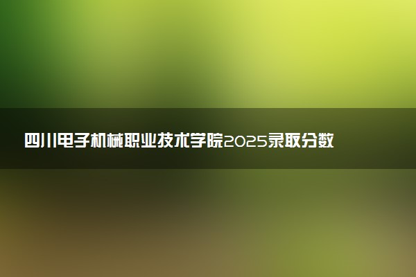 四川电子机械职业技术学院2025录取分数线整理 最低多少分可以考上