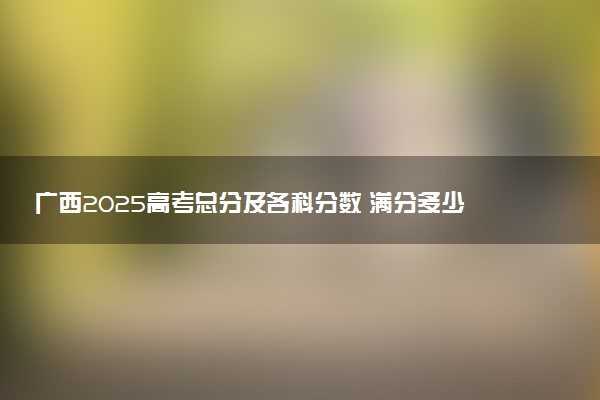广西2025高考总分及各科分数 满分多少分