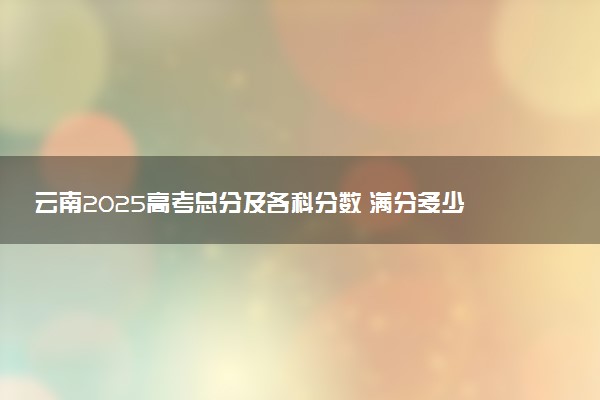 云南2025高考总分及各科分数 满分多少分