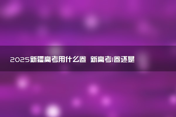 2025新疆高考用什么卷 新高考I卷还是II卷