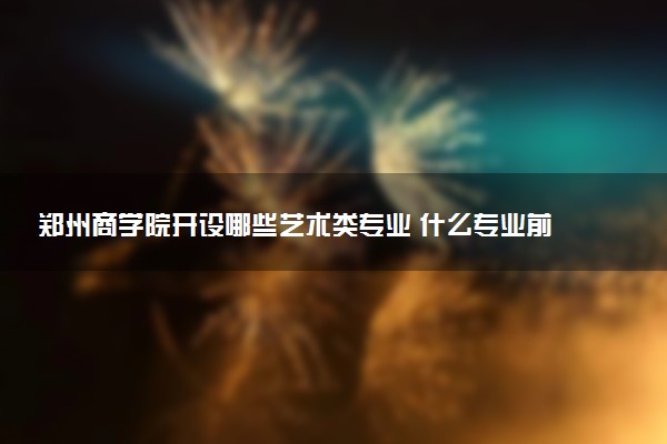 郑州商学院开设哪些艺术类专业 什么专业前景好