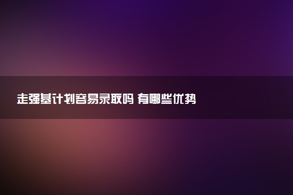 走强基计划容易录取吗 有哪些优势