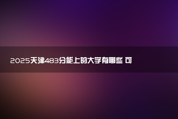 2025天津483分能上的大学有哪些 可以报考院校名单