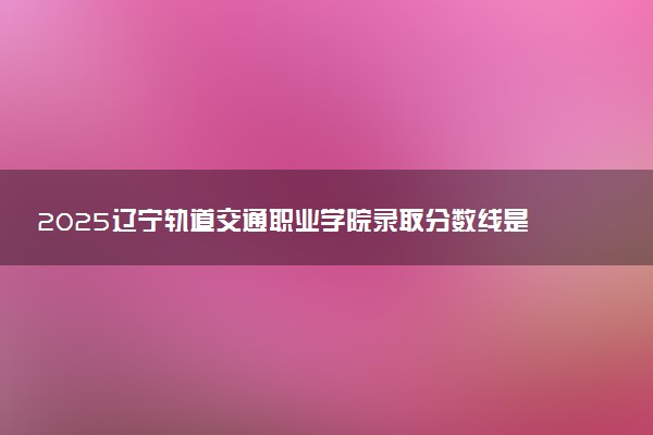 2025辽宁轨道交通职业学院录取分数线是多少 各省最低分数线汇总
