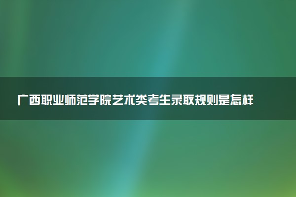 广西职业师范学院艺术类考生录取规则是怎样的 有哪些要求