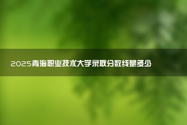 2025青海职业技术大学录取分数线是多少 各省最低分数线汇总