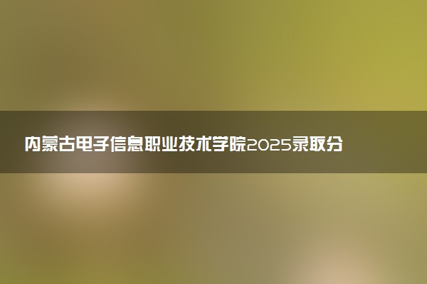 内蒙古电子信息职业技术学院2025录取分数线整理 最低多少分可以考上