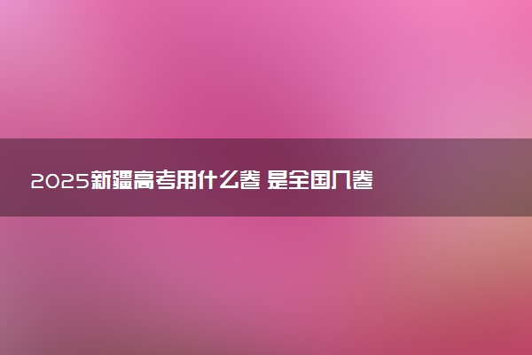 2025新疆高考用什么卷 是全国几卷