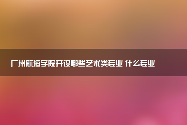 广州航海学院开设哪些艺术类专业 什么专业前景好