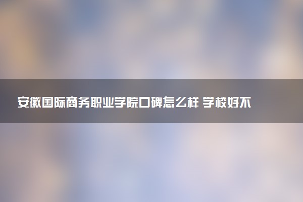 安徽国际商务职业学院口碑怎么样 学校好不好
