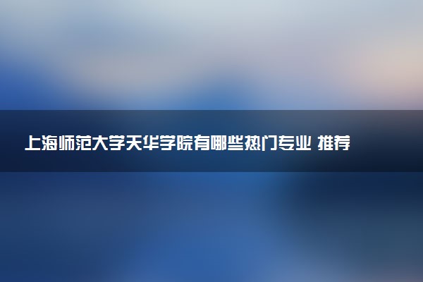 上海师范大学天华学院有哪些热门专业 推荐的王牌专业