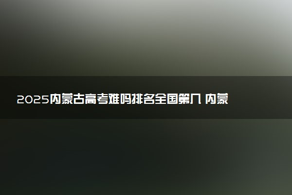 2025内蒙古高考难吗排名全国第几 内蒙古历年高考难度趋势