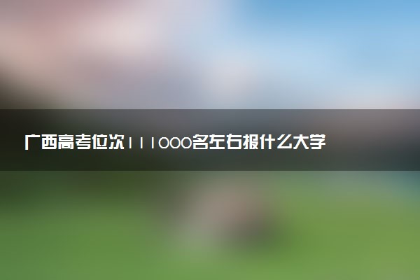 广西高考位次111000名左右报什么大学好（2025年参考）