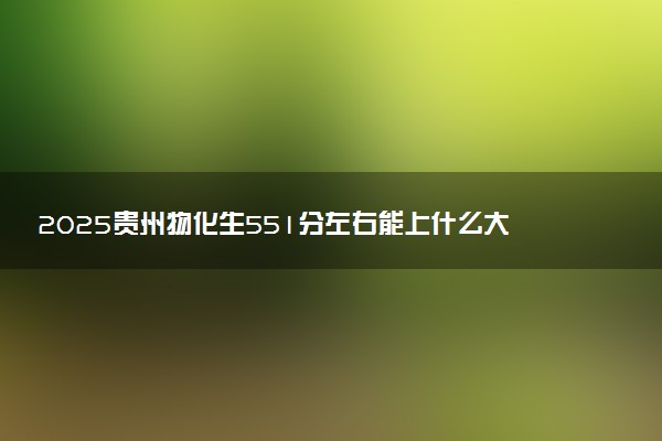 2025贵州物化生551分左右能上什么大学 可以报考的院校名单