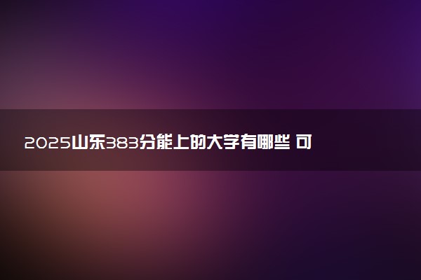 2025山东383分能上的大学有哪些 可以报考院校名单