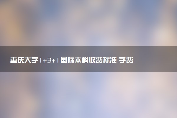 重庆大学1+3+1国际本科收费标准 学费多少钱
