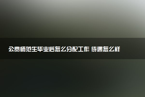 公费师范生毕业后怎么分配工作 待遇怎么样