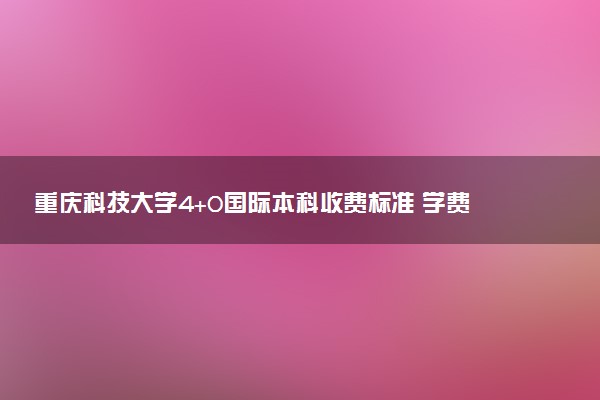 重庆科技大学4+0国际本科收费标准 学费多少钱