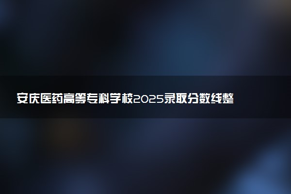 安庆医药高等专科学校2025录取分数线整理 最低多少分可以考上