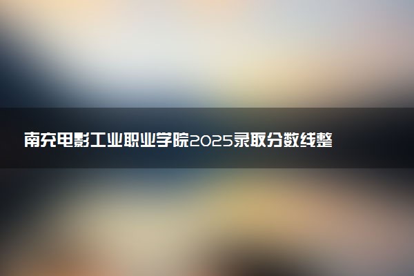 南充电影工业职业学院2025录取分数线整理 最低多少分可以考上