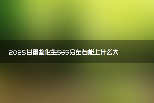 2025甘肃物化生565分左右能上什么大学 可以报考的院校名单