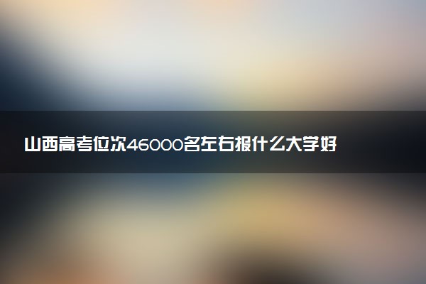 山西高考位次46000名左右报什么大学好（2025年参考）