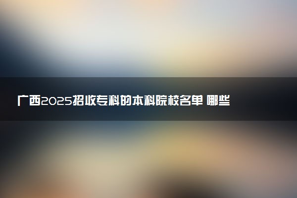 广西2025招收专科的本科院校名单 哪些本科开设专科招生